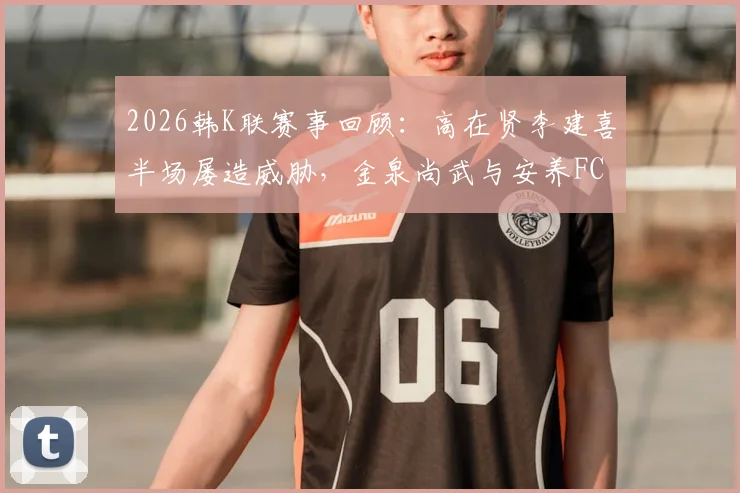 2026韩K联赛事回顾：高在贤李建喜半场屡造威胁，金泉尚武与安养FC战况胶着难分高下，附全场数据深度解读