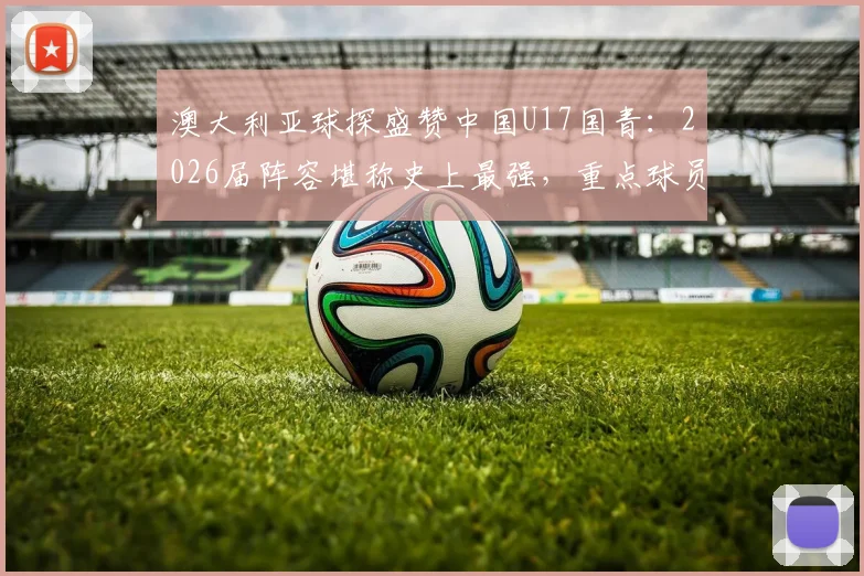 澳大利亚球探盛赞中国U17国青：2026届阵容堪称史上最强，重点球员名单与实力深度分析