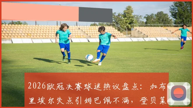 2026欧冠决赛球迷热议盘点:加布里埃尔失点引姆巴佩不满,登贝莱金球奖卫冕前景分析
