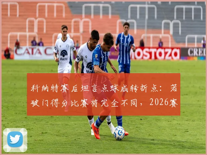 科纳特赛后坦言点球成转折点：若破门得分比赛将完全不同，2026赛季关键判罚回顾分析