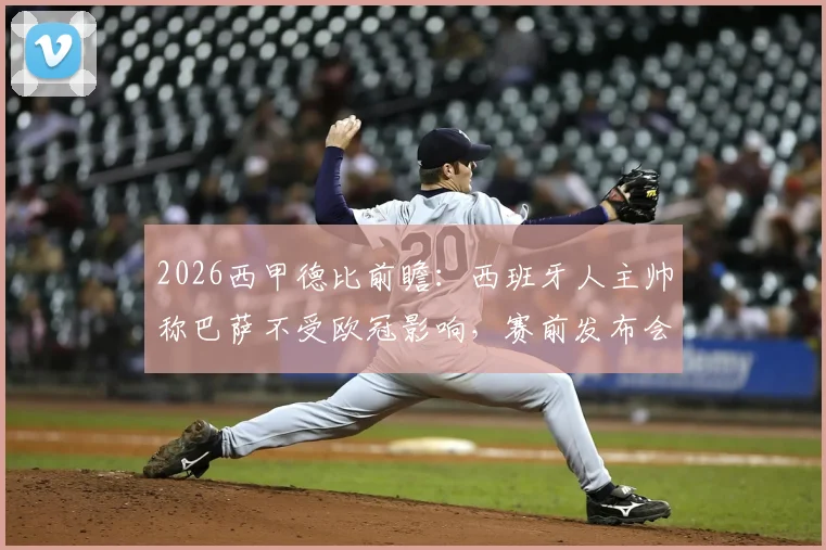2026西甲德比前瞻：西班牙人主帅称巴萨不受欧冠影响，赛前发布会详解备战策略与赢球决心
