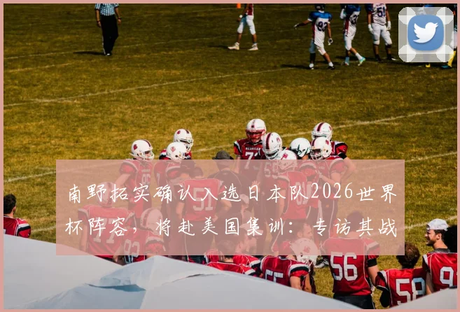 南野拓实确认入选日本队2026世界杯阵容，将赴美国集训：专访其战斗心情与备战目标