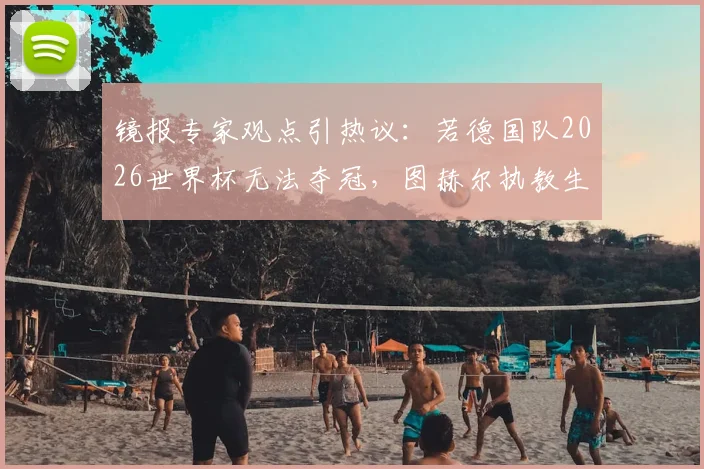 镜报专家观点引热议：若德国队2026世界杯无法夺冠，图赫尔执教生涯算失败吗？深度剖析其压力与前景