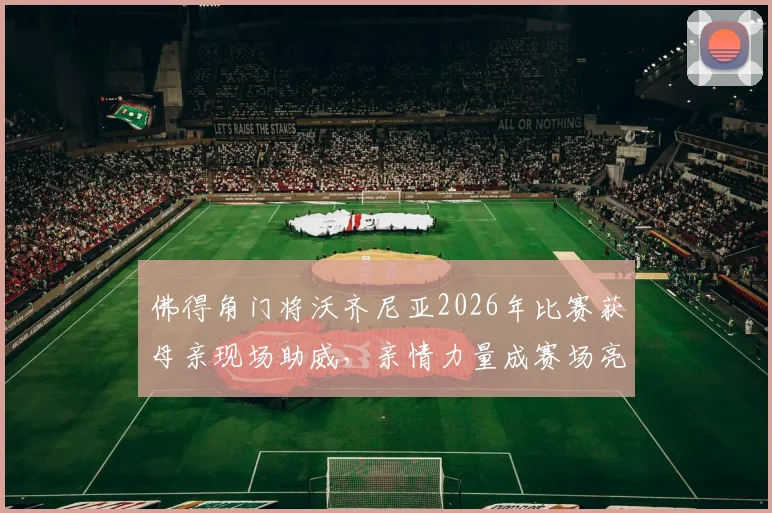 佛得角门将沃齐尼亚2026年比赛获母亲现场助威,亲情力量成赛场亮点