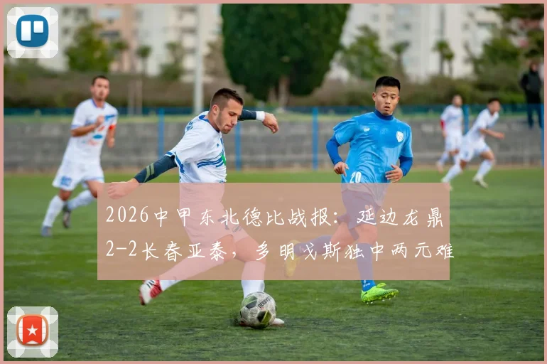 2026中甲东北德比战报：延边龙鼎2-2长春亚泰，多明戈斯独中两元难救主，附全场集锦
