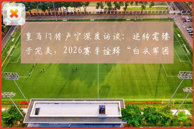 皇马门将卢宁深度访谈:逆转需臻于完美,2026赛季诠释“白衣军团”永不放弃的DNA