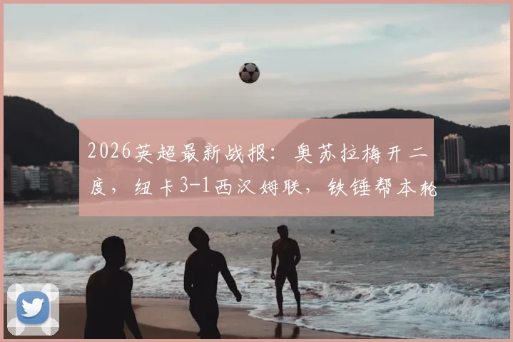 2026英超最新战报:奥苏拉梅开二度,纽卡3-1西汉姆联,铁锤帮本轮面临降级危险