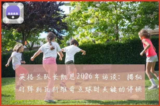 英格兰队长凯恩2026年访谈:揭秘对阵利瓦科维奇点球时关键的停顿步决策逻辑