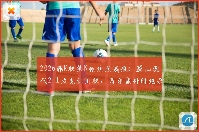 2026韩K联第N轮焦点战报：蔚山现代2-1力克仁川联，马尔康补时绝杀，附全场录像回放与积分榜更新