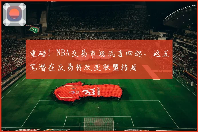 重磅!NBA交易市场流言四起,这五笔潜在交易将改变联盟格局