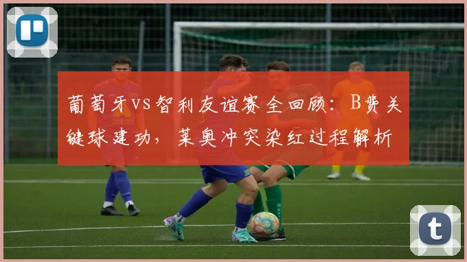 葡萄牙vs智利友谊赛全回顾：B费关键球建功，莱奥冲突染红过程解析，十人球队2-1艰难取胜（附集锦）