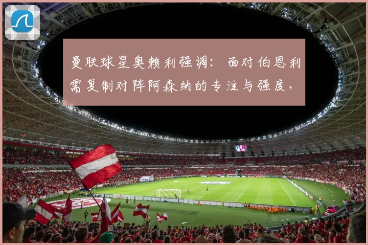 曼联球星奥赖利强调:面对伯恩利需复制对阵阿森纳的专注与强度,2026赛季关键战心态解析