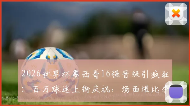2026世界杯墨西哥16强晋级引疯狂：百万球迷上街庆祝，场面堪比夺冠盛况，足球狂热文化深度解析