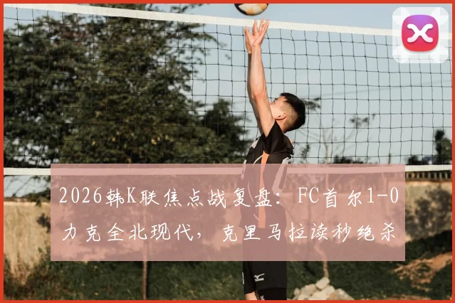 2026韩K联焦点战复盘:FC首尔1-0力克全北现代,克里马拉读秒绝杀背后的战术解析与积分榜影响