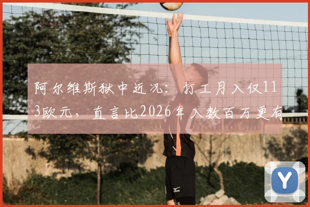 阿尔维斯狱中近况:打工月入仅113欧元,直言比2026年入数百万更有意义,现状与反思