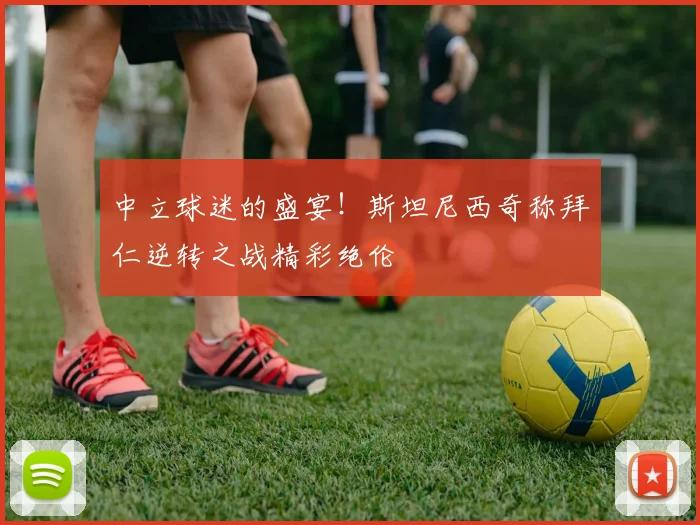 中立球迷的盛宴！斯坦尼西奇称拜仁逆转之战精彩绝伦