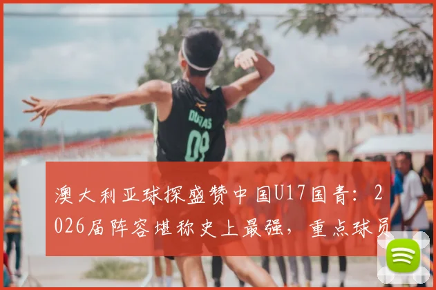 澳大利亚球探盛赞中国U17国青:2026届阵容堪称史上最强,重点球员名单与实力深度分析
