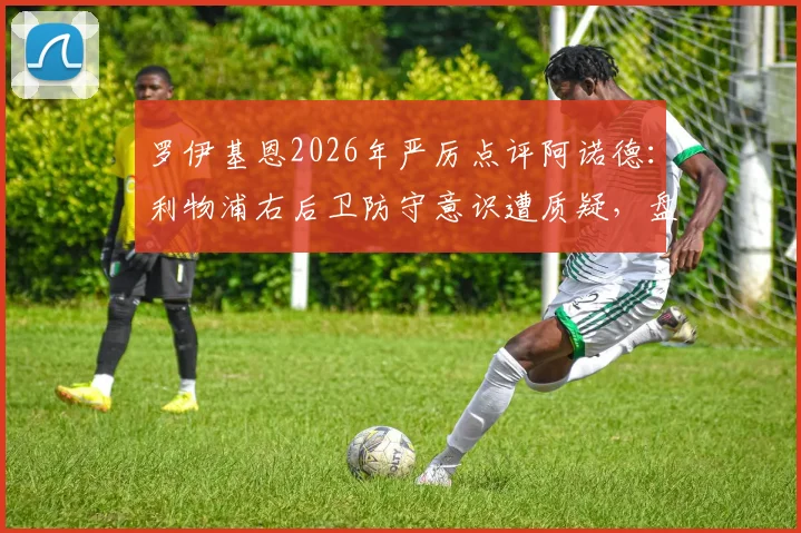 罗伊基恩2026年严厉点评阿诺德:利物浦右后卫防守意识遭质疑,盘点近年英超后卫常见顽疾