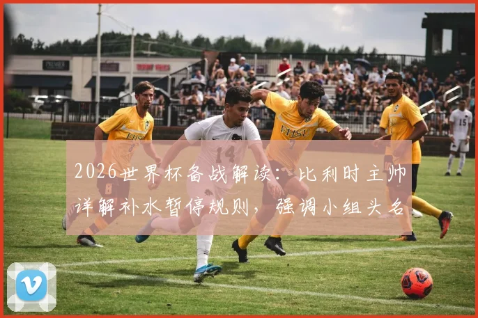 2026世界杯备战解读：比利时主帅详解补水暂停规则，强调小组头名出线为核心目标