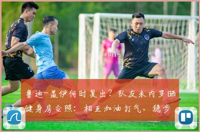 鲁迪-盖伊何时复出?队友米内罗晒健身房合照:相互加油打气,稳步康复中,附2026最新恢复动态