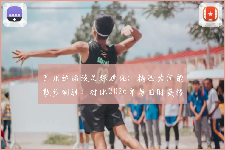 巴尔达诺谈足球进化：梅西为何能散步制胜？对比2026年与旧时英格兰对决的战术差异
