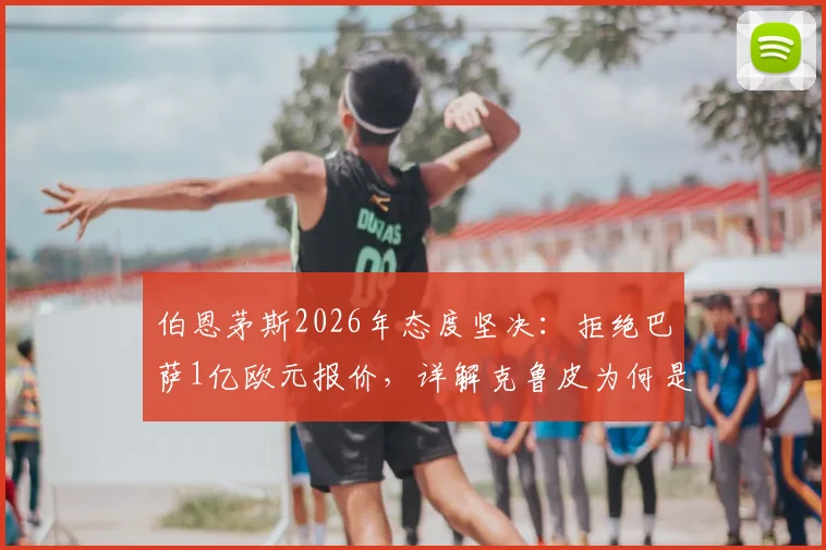 伯恩茅斯2026年态度坚决：拒绝巴萨1亿欧元报价，详解克鲁皮为何是非卖品