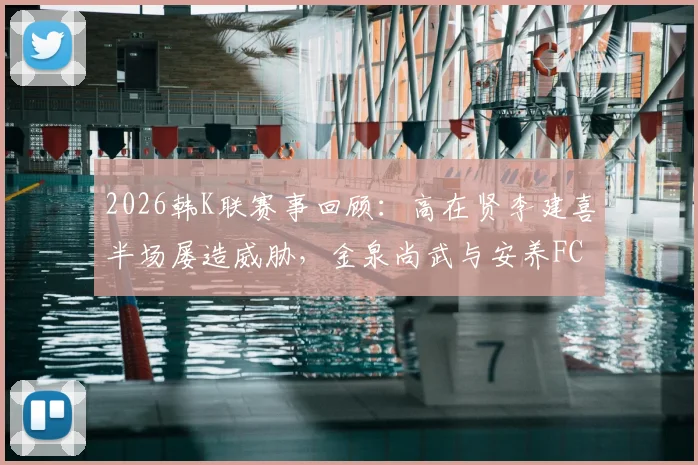 2026韩K联赛事回顾:高在贤李建喜半场屡造威胁,金泉尚武与安养FC战况胶着难分高下,附全场数据深度解读