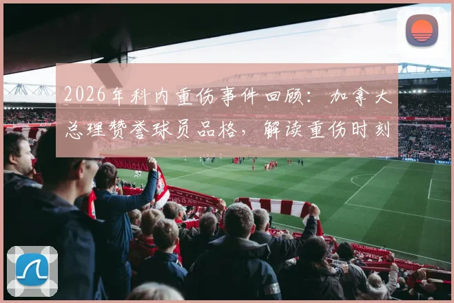 2026年科内重伤事件回顾:加拿大总理赞誉球员品格,解读重伤时刻展现的体育精神