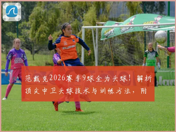 范戴克2026赛季9球全为头球！解析顶尖中卫头球技术与训练方法，附后卫头球能力盘点