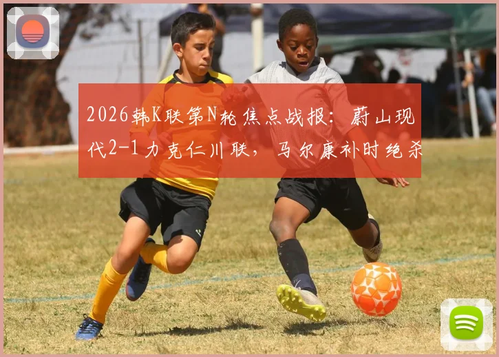 2026韩K联第N轮焦点战报:蔚山现代2-1力克仁川联,马尔康补时绝杀,附全场录像回放与积分榜更新