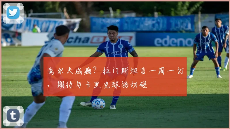 高尔夫成瘾？拉门斯坦言一周一打，期待与卡里克球场切磋