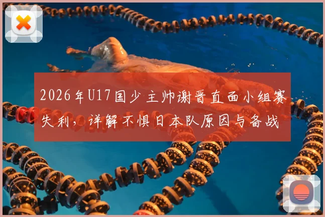 2026年U17国少主帅谢晋直面小组赛失利，详解不惧日本队原因与备战经验