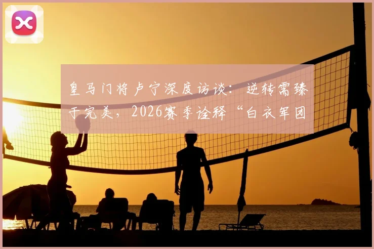 皇马门将卢宁深度访谈:逆转需臻于完美,2026赛季诠释“白衣军团”永不放弃的DNA