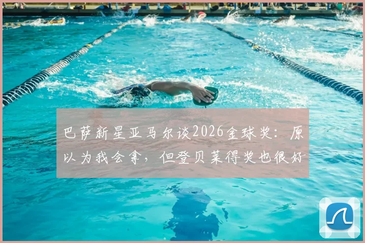 巴萨新星亚马尔谈2026金球奖：原以为我会拿，但登贝莱得奖也很好，两人关系与未来前景分析