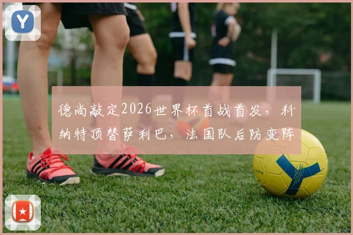德尚敲定2026世界杯首战首发，科纳特顶替萨利巴，法国队后防变阵深度解析