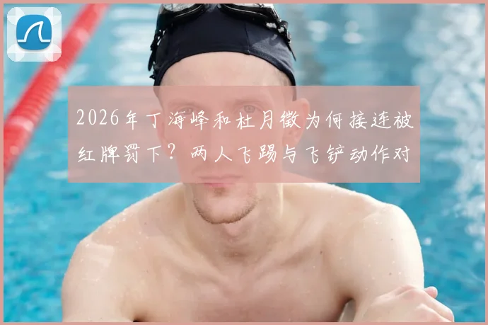 2026年丁海峰和杜月徵为何接连被红牌罚下？两人飞踢与飞铲动作对比视频分析