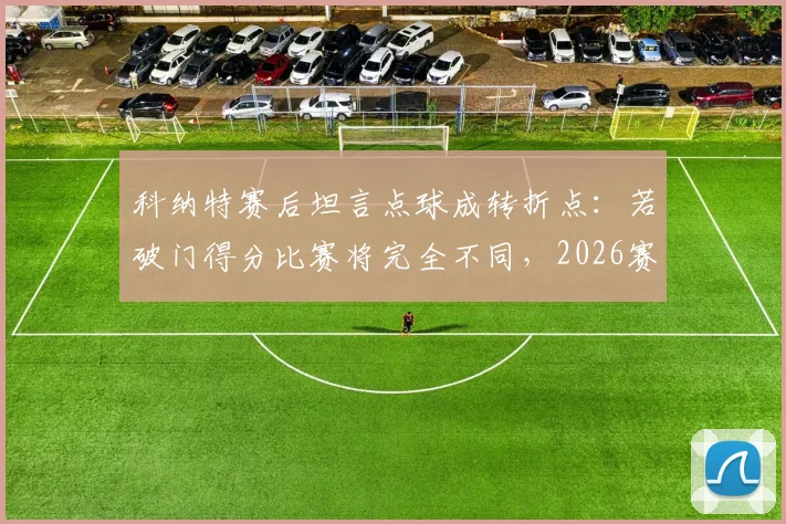 科纳特赛后坦言点球成转折点:若破门得分比赛将完全不同,2026赛季关键判罚回顾分析
