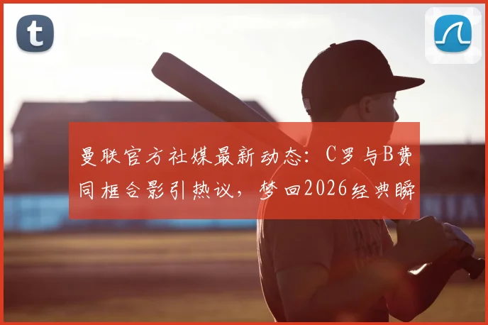 曼联官方社媒最新动态：C罗与B费同框合影引热议，梦回2026经典瞬间全回顾