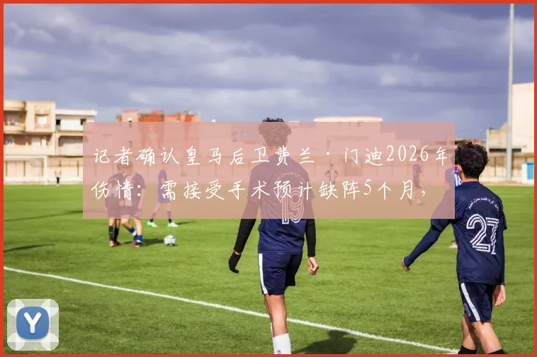 记者确认皇马后卫费兰·门迪2026年伤情:需接受手术预计缺阵5个月,球队左路面临考验