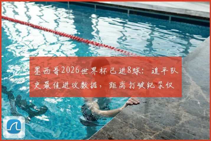 墨西哥2026世界杯已进8球：追平队史最佳进攻数据，距离打破纪录仅一步之遥，详细进球分析