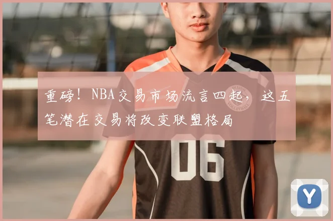 重磅！NBA交易市场流言四起，这五笔潜在交易将改变联盟格局