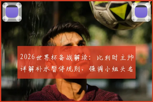 2026世界杯备战解读:比利时主帅详解补水暂停规则,强调小组头名出线为核心目标