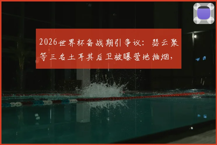 2026世界杯备战期引争议:瑟云聚等三名土耳其后卫被曝营地抽烟,球队纪律与球员自律性遭拷问