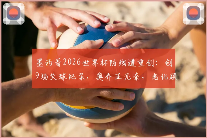 墨西哥2026世界杯防线遭重创：创9场失球纪录，奥乔亚无奈，老化顽疾如何破解？