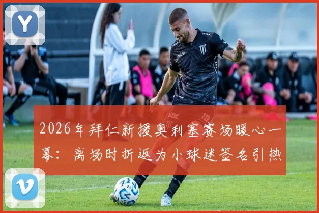 2026年拜仁新援奥利塞赛场暖心一幕:离场时折返为小球迷签名引热议,球星与球迷互动的感人瞬间全回顾