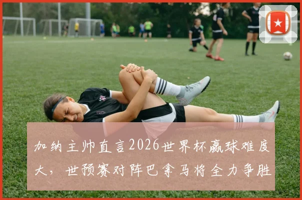 加纳主帅直言2026世界杯赢球难度大，世预赛对阵巴拿马将全力争胜，非洲黑星前景深度解析