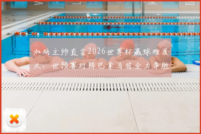 加纳主帅直言2026世界杯赢球难度大,世预赛对阵巴拿马将全力争胜,非洲黑星前景深度解析