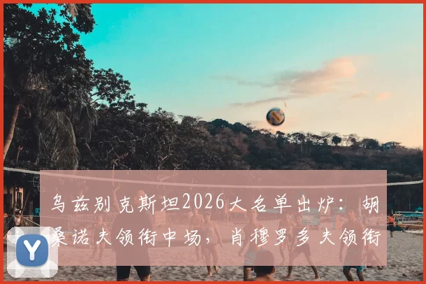 乌兹别克斯坦2026大名单出炉：胡桑诺夫领衔中场，肖穆罗多夫领衔锋线，完整26人名单及战术解析
