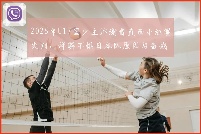 2026年U17国少主帅谢晋直面小组赛失利,详解不惧日本队原因与备战经验