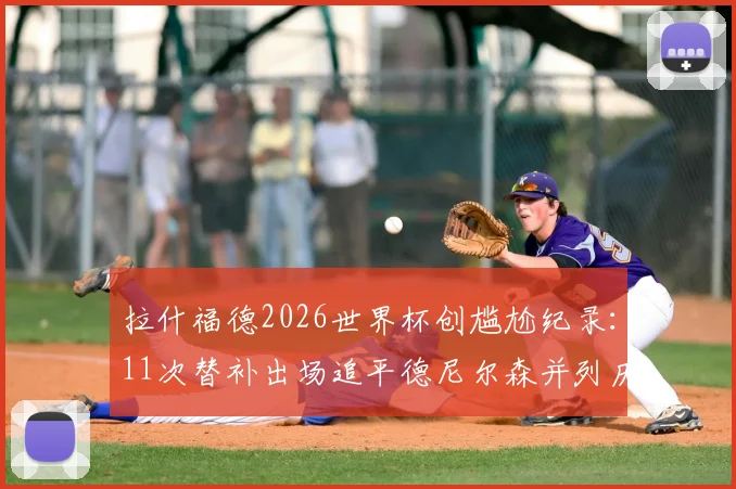 拉什福德2026世界杯创尴尬纪录：11次替补出场追平德尼尔森并列历史第一，超级替补角色对球员生涯有何影响？